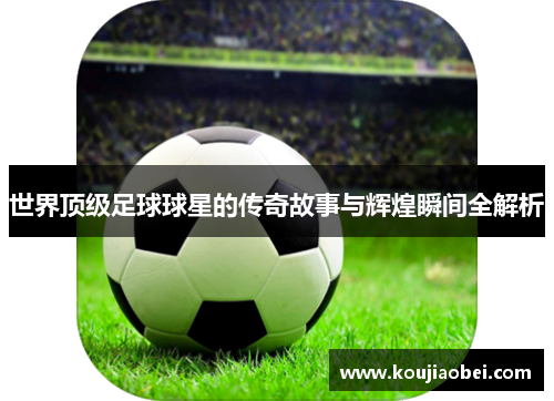世界顶级足球球星的传奇故事与辉煌瞬间全解析