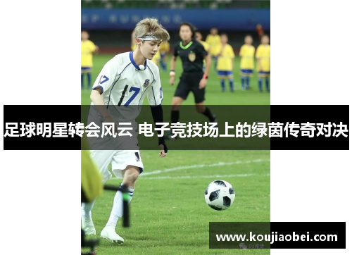 足球明星转会风云 电子竞技场上的绿茵传奇对决