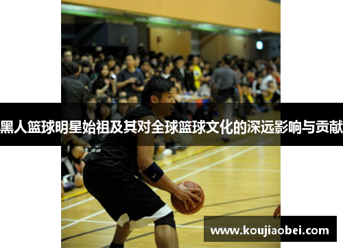 黑人篮球明星始祖及其对全球篮球文化的深远影响与贡献